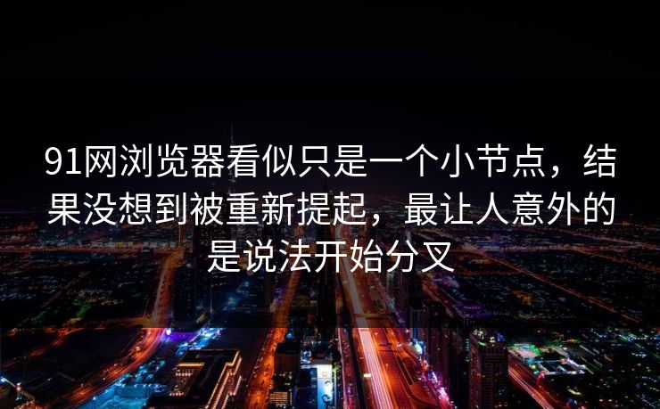 91网浏览器看似只是一个小节点，结果没想到被重新提起，最让人意外的是说法开始分叉  第1张