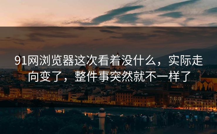 91网浏览器这次看着没什么，实际走向变了，整件事突然就不一样了  第1张