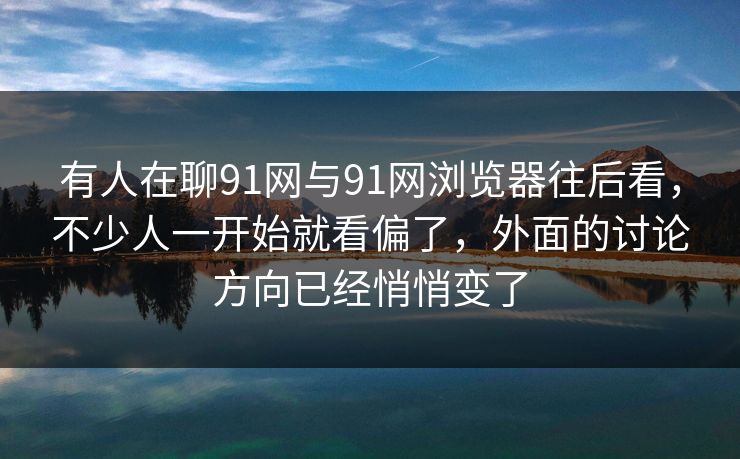 有人在聊91网与91网浏览器往后看，不少人一开始就看偏了，外面的讨论方向已经悄悄变了  第1张