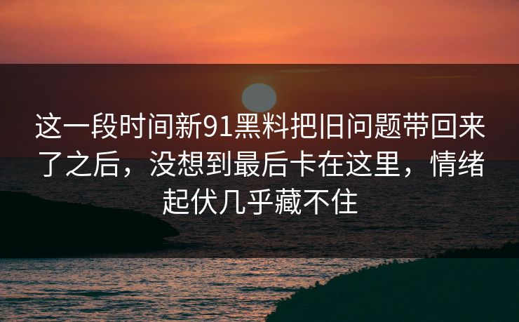 这一段时间新91黑料把旧问题带回来了之后，没想到最后卡在这里，情绪起伏几乎藏不住  第1张