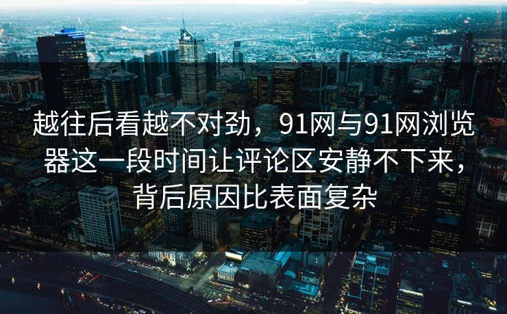 越往后看越不对劲，91网与91网浏览器这一段时间让评论区安静不下来，背后原因比表面复杂  第1张