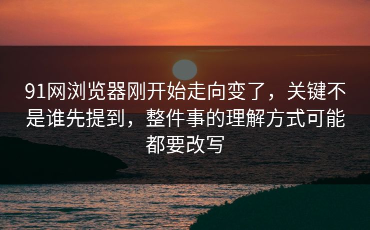 91网浏览器刚开始走向变了，关键不是谁先提到，整件事的理解方式可能都要改写  第1张