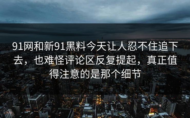 91网和新91黑料今天让人忍不住追下去，也难怪评论区反复提起，真正值得注意的是那个细节  第1张