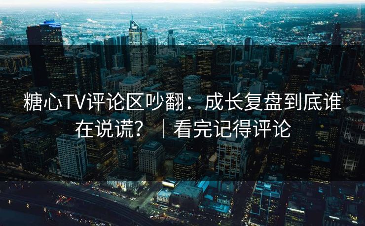 糖心TV评论区吵翻：成长复盘到底谁在说谎？｜看完记得评论  第1张