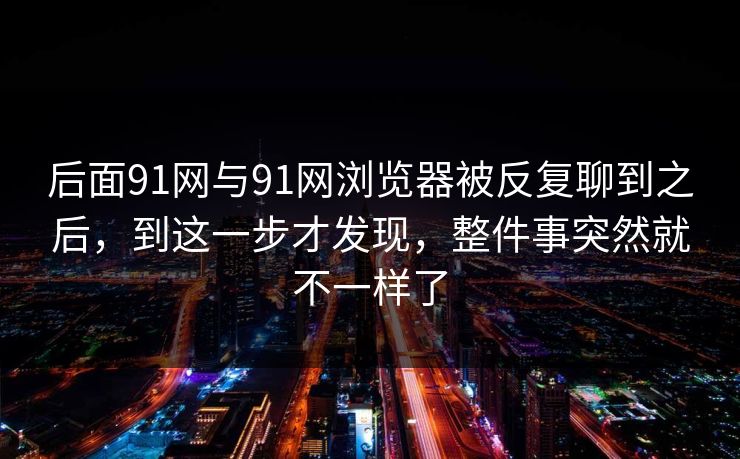 后面91网与91网浏览器被反复聊到之后，到这一步才发现，整件事突然就不一样了  第1张