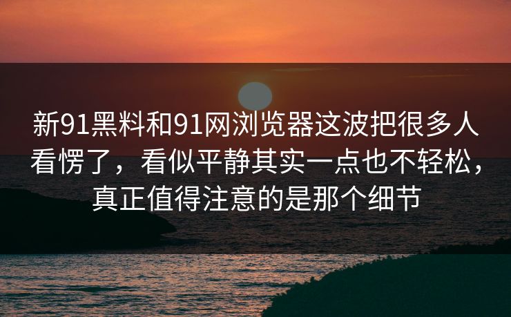 新91黑料和91网浏览器这波把很多人看愣了，看似平静其实一点也不轻松，真正值得注意的是那个细节  第1张