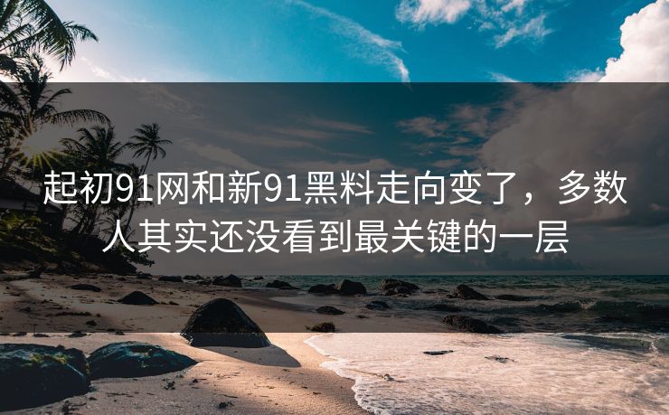 起初91网和新91黑料走向变了，多数人其实还没看到最关键的一层  第1张