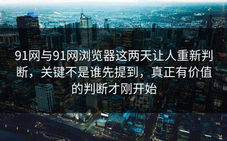 91网与91网浏览器这两天让人重新判断，关键不是谁先提到，真正有价值的判断才刚开始  第1张
