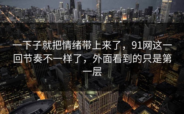 一下子就把情绪带上来了，91网这一回节奏不一样了，外面看到的只是第一层  第1张