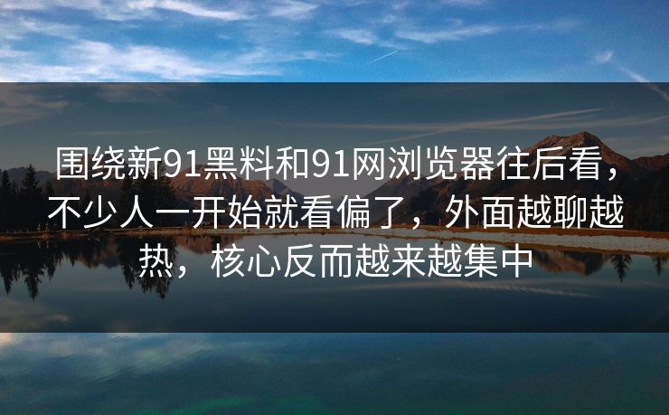 围绕新91黑料和91网浏览器往后看，不少人一开始就看偏了，外面越聊越热，核心反而越来越集中  第1张