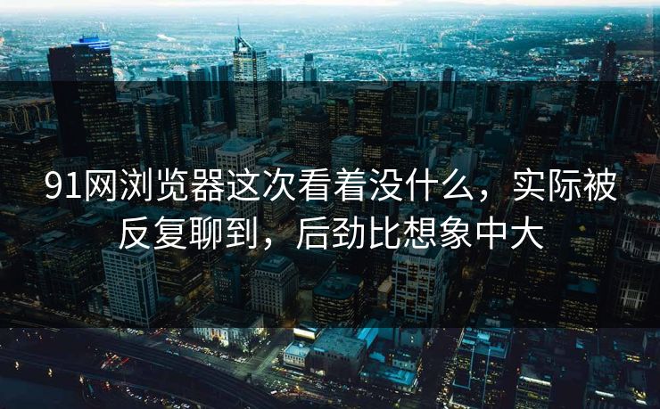 91网浏览器这次看着没什么，实际被反复聊到，后劲比想象中大  第1张