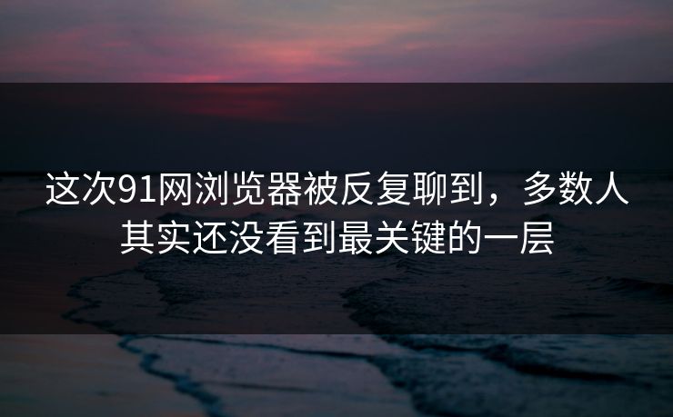 这次91网浏览器被反复聊到，多数人其实还没看到最关键的一层  第1张