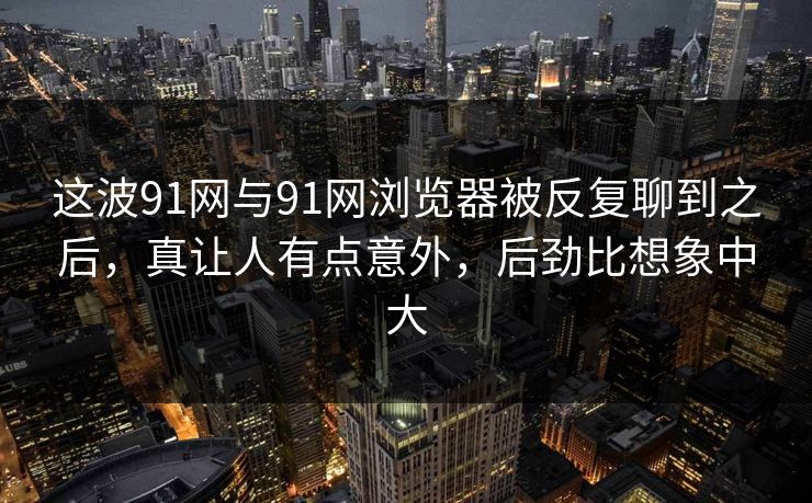 这波91网与91网浏览器被反复聊到之后，真让人有点意外，后劲比想象中大  第1张