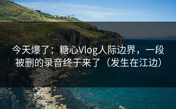 今天爆了：糖心Vlog人际边界，一段被删的录音终于来了（发生在江边）  第1张