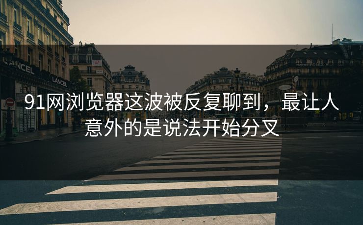 91网浏览器这波被反复聊到，最让人意外的是说法开始分叉  第1张