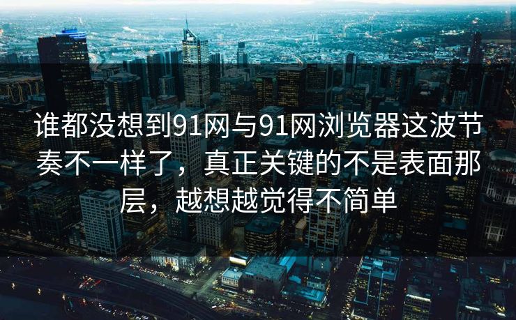 谁都没想到91网与91网浏览器这波节奏不一样了，真正关键的不是表面那层，越想越觉得不简单  第1张