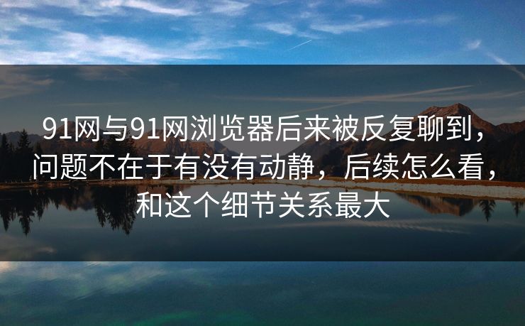 91网与91网浏览器后来被反复聊到，问题不在于有没有动静，后续怎么看，和这个细节关系最大  第1张